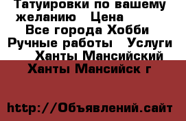 Татуировки,по вашему желанию › Цена ­ 500 - Все города Хобби. Ручные работы » Услуги   . Ханты-Мансийский,Ханты-Мансийск г.